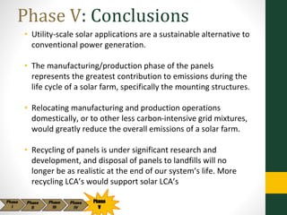 Phase V: Conclusions
• Utility-scale solar applications are a sustainable alternative to
conventional power generation.
• The manufacturing/production phase of the panels
represents the greatest contribution to emissions during the
life cycle of a solar farm, specifically the mounting structures.
• Relocating manufacturing and production operations
domestically, or to other less carbon-intensive grid mixtures,
would greatly reduce the overall emissions of a solar farm.
• Recycling of panels is under significant research and
development, and disposal of panels to landfills will no
longer be as realistic at the end of our system’s life. More
recycling LCA’s would support solar LCA’s
Phase
V
 