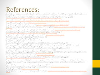 References:Albers, Kyle. Analyzing the Environmental Impacts of Simple Shoes: A Life Cycle Assessment of the Supply Chain and Evaluation of End-of-Life Management Options. Donald Bren School of Environmental
Science and Management. 2008
Birol F., Bromhead A., Ikeyama S., Blasi A., and Frank M. (2013) Southeast Asia Energy Outlook, World Energy Outlook Special Report. International Energy Agency (IEA).
https://www.iea.org/publications/freepublications/publication/world-energy-outlook-special-report-2013-southeast-asia-energy-outlook.html
Brouwer, K. A. (2011). Methods and Concerns for Disposal of Photovoltaic Solar Panels (Doctoral dissertation, San Jose State University). url:
http://generalengineering.sjsu.edu/docs/pdf/mse_prj_rpts/fall2011/METHODS%20AND%20CONCERNS%20FOR%20DISPOSAL%20OF%20PHOTOVOLTAICS.pdf
Conergy. (2015). Australia Conergy. General reference. url. http://www.conergy.com.au/about-conergy
Conergy. (2014). Conergy PH 225-250P. Technical Data. Photo Modules. Url: http://www.solarwyse.ca/ConergyPH_225P-250P_3-busbar_TD_ENG_0512_v1.pdf
Conergy. (2014). Reference Project | On-Grid, Free-Field | 21 MW: Suphanburi/Kanchanaburi, Thailand. Conergy Asia. Url: http://asia.conergy.com/wp-content/uploads/2014/10/SSE3_Reference-Project-
Sheets_LR.pdf
Department of Alternative Energy Development and Efficiency (DEDE). (2014). Annual Report 2013. Ministry of Energy. Url: http://www4.dede.go.th/dede/images/stories/file/ann2013eng.pdf
Department of Alternative Energy Development and Efficiency (DEDE). (2014). Table of Thailand Energy Balance 2014. Ministry of Energy. Url:
http://www4.dede.go.th/dede/index.php?option=com_content&view=article&id=1841%3A2010-09-22-07-02-07&catid=128&lang=th
Energy Policy and Planning Office (EPPO). (2015). Electricity Energy Statistics | 2015 Capacity. URl: http://www.eppo.go.th/info/5electricity_stat.htm
Froehlich, Peter. A Sustainable Approach to the Supply of Nitrogen. Parker Hannifin Corporation. 2013.
Fthenakis V., Kim H. C., Frischknecht R., Raugei M., Sinha P., Stucki M. (2011) Life
Cycle Inventories and Life Cycle Assessment of Photovoltaic Systems, International Energy
Agency(IEA) PVPS Task 12, Report T12-02:2011.
International Index of Energy Security Risk: Assessing Risk in a Global Energy Market. U.S. Chamber of Commerce Institute for 21st Century Energy. 2013
Kirtikara K.,Kitichantaropas P., Chenvidhya D. (2013). Thailand PV status report 2012-2013. Department of Alternative Energy Development and Efficiency (DEDE), Ministry of Energy. Url:
http://www4.dede.go.th/dede/images/stories/jum_circular_55/PV_Status_Report_eng_final.pdf
Kittner N., Gheewala S., Kamens R.(2012) Life Cycle Considerations for Monocrystalline Photovoltaics in Thailand. J Sustainable Energy & Environment 3 143-146
Life Cycle assessment of Aluminum: Inventory Data For the primary Aluminum Industry. International Aluminum Institute. 2007.
Margolis, R. (2006). A Review of PV Inverter Technology Cost and Performance Projections. U.S. Department of Energy’s (U.S. DOE) Office of Energy Efficiency and Renewable Energy (EERE) under National
Renewable Energy Laboratory (NREL) Contract No. KACX-4-44451-04. url: http://www.nrel.gov/docs/fy06osti/38771.pdf
National Renewable Energy Laboratory (NREL). (accessed 2015). LCA database. Url: http://www.nrel.gov/analysis/sustain_lca_pv.html
Office of Energy Efficiency and Renewable Energy. (2013). Photovoltaic Electrical Contact and Cell Coating Basics. US Department of Energy. Energy.gov. Url:
http://energy.gov/eere/energybasics/articles/photovoltaic-electrical-contact-and-cell-coating-basics
Phumpradab K., Gheewala K., and M Sagisaka (2009). Life cycle assessment of natural gas power plants in Thailand. International Journal of Life Cycle Assessment 14(4): pp. 354-363. June 2009.
P. Lavery, et. al. Life cycle assessment of a sponge nickel produced by gas atomization for use of in industrial hydrogenation catalysis applications. The Inernational Journal of Life Cycle Assessment.
Spring 2012
Stoppato A. (2008) Life cycle assessment of photovoltaic electricity generation. J Energy 33:224-232
Thailand Board of Investors. (2014). Thailand Alternative Energy Industry.The Board Investment of Thailand. Url: http://www.boi.go.th/index.php?page=brochure
Thai Solar Energy Company. (2015). Url. http://www.thaisolarenergy.com/index.php
Zipp, K. (2011). Solar Inverter step-up transformers need a new design approach. Solar Power World. Url: www.solarpowerworldonline.com/2011/07/solar-inverter-step-up-transformers-need-a-new-design-
approach/
 