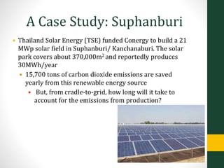 A Case Study: Suphanburi
• Thailand Solar Energy (TSE) funded Conergy to build a 21
MWp solar field in Suphanburi/ Kanchanaburi. The solar
park covers about 370,000m2 and reportedly produces
30MWh/year
• 15,700 tons of carbon dioxide emissions are saved
yearly from this renewable energy source
• But, from cradle-to-grid, how long will it take to
account for the emissions from production?
 
