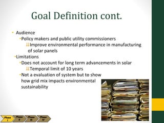 Goal Definition cont.
• Audience
•Policy makers and public utility commissioners
⇊Improve environmental performance in manufacturing
of solar panels
•Limitations
•Does not account for long term advancements in solar
⇊Temporal limit of 10 years
•Not a evaluation of system but to show
how grid mix impacts environmental
sustainability
 