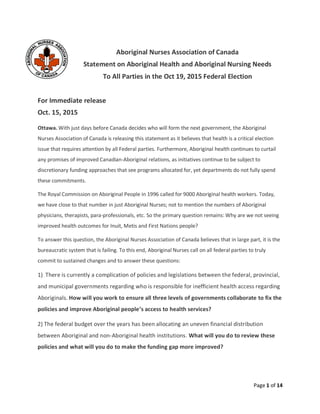 Page 1 of 14
Aboriginal Nurses Association of Canada
Statement on Aboriginal Health and Aboriginal Nursing Needs
To All Parties in the Oct 19, 2015 Federal Election
For Immediate release
Oct. 15, 2015
Ottawa. With just days before Canada decides who will form the next government, the Aboriginal
Nurses Association of Canada is releasing this statement as it believes that health is a critical election
issue that requires attention by all Federal parties. Furthermore, Aboriginal health continues to curtail
any promises of improved Canadian-Aboriginal relations, as initiatives continue to be subject to
discretionary funding approaches that see programs allocated for, yet departments do not fully spend
these commitments.
The Royal Commission on Aboriginal People in 1996 called for 9000 Aboriginal health workers. Today,
we have close to that number in just Aboriginal Nurses; not to mention the numbers of Aboriginal
physicians, therapists, para-professionals, etc. So the primary question remains: Why are we not seeing
improved health outcomes for Inuit, Metis and First Nations people?
To answer this question, the Aboriginal Nurses Association of Canada believes that in large part, it is the
bureaucratic system that is failing. To this end, Aboriginal Nurses call on all federal parties to truly
commit to sustained changes and to answer these questions:
1) There is currently a complication of policies and legislations between the federal, provincial,
and municipal governments regarding who is responsible for inefficient health access regarding
Aboriginals. How will you work to ensure all three levels of governments collaborate to fix the
policies and improve Aboriginal people’s access to health services?
2) The federal budget over the years has been allocating an uneven financial distribution
between Aboriginal and non-Aboriginal health institutions. What will you do to review these
policies and what will you do to make the funding gap more improved?
 