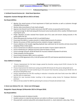 Anuj Gupta
Email: anujgupta.198@gmail.com | Phone: +91 9890875414
Professional Experience
1. Fed Bank Financial Services Ltd. – Retail Asset Operations
Designation: Assistant Manager (08 June 2015 to till date)
Key Responsibilities:
 Monitor the overall process of fund requirement of Gold Loan branches as well as customers through
RTGS/NEFT/fund transfer.
 Monitor daily reconciliation of cash, bank and gold.
 Approve Inter Branch Fund Transfers and ensure that IBFT entries are passed by both branches.
 Track and arrange for idle funds lying with the branch to be transferred to HO or another FED Bank branch
requiring the same.
 Proper allocation of funds received from Auction sale of GL cases and ensure closing accounts in the
system within the TAT.
 Check DSA payouts & incentives of LAP, HL and Gold Product.
 Ensure post the deficit or surplus amounts in related linked accounts of customer.
 Monitor the process of POA raised by branches related to change in signatories.
 Ensure collection of all receipts regarding duplicate keys submission by GL branches and also ensure that
swapping of keys is done yearly.
 Ensure maintenance of sufficient insurance cover for Gold in Transit / Gold In Safe & Till.
 Ensure maintenance of sufficient insurance cover for Assets in Transit.
 Ensure coverage of branch, RO & HO Assets for insurance related to Standard Fire & Perils.
 Timely renewals of all the policies.
 Ensure timely intimation SMS is sent to customers.
 Maintain all DSA Agreement of AL, HL & LAP product with CPU and improve operational processes.
Value Addition to Company:
 Process Improvement for the bank charges passed by branches saving around 30-45 minutes for the
person doing bank recon.
 Process Improvement for Gold recon saving around 90-120 minutes for the person doing Gold recon.
 Process improvement for fund transferring to H.O account from branches saving around 30-60 mins for
the person doing RTGS recon.
 Process improvement for the CRL resulting in reduction in branches who have funds more than 100% of
the CRL limit on a daily basis.
 Referral for new insurance broker resulting in the company saving money for Employee Mediclaim
premium.
 Referral of new vendor for SMS for partnering for services of missed call and bulk mails.
2. Home Loan Advisors Pvt. Ltd. – Home Loan & Mortgages
Designation: Deputy Manager (18 November 2013 to 20 August 2014)
Key Responsibilities:
 Checked documents for balance transfer
 Guided customer to make the best decision as to when to refinance current mortgage
 Discussed with customers job profile and analyzed documents i.e., bank statement, salary slips, ITR etc.
 