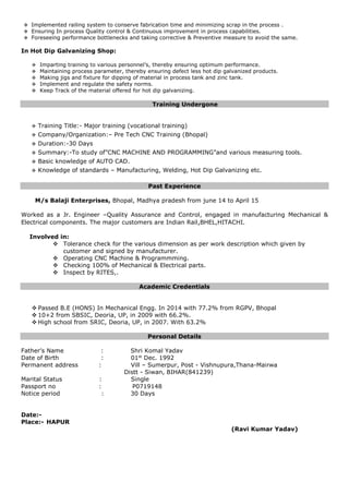  Implemented railing system to conserve fabrication time and minimizing scrap in the process .
 Ensuring In process Quality control & Continuous improvement in process capabilities.
 Foreseeing performance bottlenecks and taking corrective & Preventive measure to avoid the same.
In Hot Dip Galvanizing Shop:
 Imparting training to various personnel’s, thereby ensuring optimum performance.
 Maintaining process parameter, thereby ensuring defect less hot dip galvanized products.
 Making jigs and fixture for dipping of material in process tank and zinc tank.
 Implement and regulate the safety norms.
 Keep Track of the material offered for hot dip galvanizing.
Training Undergone
 Training Title:- Major training (vocational training)
 Company/Organization:– Pre Tech CNC Training (Bhopal)
 Duration:-30 Days
 Summary:-To study of”CNC MACHINE AND PROGRAMMING”and various measuring tools.
 Basic knowledge of AUTO CAD.
 Knowledge of standards – Manufacturing, Welding, Hot Dip Galvanizing etc.
Past Experience
M/s Balaji Enterprises, Bhopal, Madhya pradesh from june 14 to April 15
Worked as a Jr. Engineer –Quality Assurance and Control, engaged in manufacturing Mechanical &
Electrical components. The major customers are Indian Rail,BHEL,HITACHI.
Involved in:
 Tolerance check for the various dimension as per work description which given by
customer and signed by manufacturer.
 Operating CNC Machine & Programmming.
 Checking 100% of Mechanical & Electrical parts.
 Inspect by RITES,.
Academic Credentials
 Passed B.E (HONS) In Mechanical Engg. In 2014 with 77.2% from RGPV, Bhopal
 10+2 from SBSIC, Deoria, UP, in 2009 with 66.2%.
 High school from SRIC, Deoria, UP, in 2007. With 63.2%
Personal Details
Father’s Name : Shri Komal Yadav
Date of Birth : 01st
Dec. 1992
Permanent address : Vill – Sumerpur, Post - Vishnupura,Thana-Mairwa
Distt - Siwan, BIHAR(841239)
Marital Status : Single
Passport no : P0719148
Notice period : 30 Days
Date:-
Place:- HAPUR
(Ravi Kumar Yadav)
 