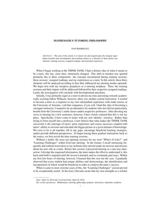 MATHEMATICS TUTORING PHILOSOPHY
IVAN RODRIGUEZ
ABSTRACT. The aim of this article is to factor out and expand upon the integral ingre-
dients towards tutor development and resulting tuition as a function of three prime con-
stituents: training sessions, assigned readings, and anecdotal experience.
When I began working at the THINK TANK, I had a distinct idea of what it meant to
be a tutor; this has, since then, immensely changed. This shift in mindset was spurred
primarily due to three components: the concepts encountered during training sessions,
these sessions’ assigned readings, and my experiences as a tutor. In this article, these three
elements will be analyzed according to how they inﬂuenced my tutoring modus operandi.
We begin ﬁrst with my inceptive prejudices as a tutoring neophyte. Then, the training
sessions and their impact will be addressed followed by their respective assigned readings.
Lastly, the investigation will conclude with developmental anecdotes.
Initially, I was primarily eager as a tutor to devote my time and energy towards academ-
ically assisting fellow Wildcats; however, there was another central motivation: I wanted
to become a tutor as a response to my own substandard experience with math courses at
the University of Arizona—call that vengeance, if you will. I had this idea of becoming a
surrogate instructor; I wanted to be an alternative for students who also did not particularly
beneﬁt from the University’s math classes and/or respective professors. After devoting my
verve to tutoring for a few semesters, however, I have slowly realized that this is not my
place. Speciﬁcally, I have come to terms with my new identity: resource. Rather than
trying to form myself into a professor, I now believe that what makes the THINK TANK
successful is the marriage of tutors’ prior experience and course successes coupled with
tutors’ ability to envision and articulate the bigger picture in a given domain of knowledge.
We exist to tie it all together, ﬁll in any gaps, encourage beneﬁcial learning strategies,
and/or provide different perspectives. To begin tracing these gradual realizations back to
the source, we ﬁrst revisit the tutor training sessions.
Without a doubt, the most eye-opening sessions for me were “What’s It Like?” and
“Learning Challenges” within level-one tutoring. In the former, I recall interacting fre-
quently and without reservation as my inchoate tutor naïveté made me nervous and anxious
about my new role as a tutor. Before this session, I perceived tutoring as a one-way inter-
action: I divulge the requested information, the tutee makes the effort to understand it, this
back-and-forth is repeated until the lesson is learned, and we eventually part ways. Within
my ﬁrst few hours of tutoring, however, I learned that this was not the case. I gradually
observed that every student had unique abilities and shortcomings, the identiﬁcation and
incorporation of which would be beneﬁcial in order to catalyze the tutee’s success.
When it came to more extreme cases of this, the “Learning Challenges” session proved
to be exceptionally useful. At the least, I became aware that my own strengths as a scholar
Date: April 14, 2016 and, in revised form, April 18, 2016.
Key words and phrases. Mathematics, tutoring, philosophy, purpose, motivation, statement, synthesis.
1
 