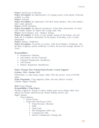 13/06/2016
2
Project: Spend Caps on Discounts
Project Description: the implementation of a capping system on the amount of discount
available to a client.
Project: Prototype
Project Description: the replacement of all client facing interfaces with a more intuitive
client centric approach
Project: SLOW Automation
Project Description: the improved transmission of data feeds and provision of a more
client friendly solution for Airport Slow Lounge client visits.
Project: Travel Business Area – Business Strategy
Project Description: To devise a 5 year strategic strategy for the business area and
depict this in a simplistic presentation for the purpose of providing a view to senior
management.
Project: Business Architecture
Project Description: To provide an overview of the Travel Business Architecture with
the intent of aligning systems architecture to achieve the near-term strategic direction of
Travel.
Responsibilities:
 Requirements Gathering
 Gap Analysis and Exco Proposals
 Functional Requirements Specification
 JAD Sessions
 Business Requirement Specifications
Project Manager First National Bank (Premier Central Support)
February 2014 – October 2015
FNB Premier is a client facing channel within FNB that services a base of 530 000
clients.
Major Programme: E-ing (migrating clients onto more efficient servicing
Channels (Digital Channels).
Role: Project Manager
Responsibilities: E-ing Project.
Devising a high-level strategy to achieve defined goals across existing clients base,
utilising the Premier infrastructure,the Branch banking network, and
Digital channels.
 Project Initiation
o Project Charter
o Project Plan (MS Projects 2010)
 Project Resource Allocation
 WBS
 Gannt Chart
 Risk Management (Risk Log)
 Communication Plan
 Internal Communication Strategy plan
 