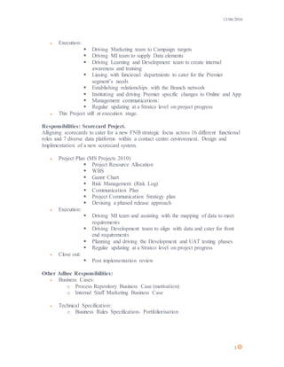 13/06/2016
3
 Execution:
 Driving Marketing team to Campaign targets
 Driving MI team to supply Data elements
 Driving Learning and Development team to create internal
awareness and training
 Liasing with funcional departments to cater for the Premier
segment’s needs
 Establishing relationships with the Branch network
 Instituting and driving Premier specific changes to Online and App
 Management communications:
 Regular updating at a Stratco level on project progress
 This Project still at execution stage.
Responsibilities: Scorecard Project.
Alligning scorecards to cater for a new FNB strategic focus across 16 different functional
roles and 7 diverse data platforms within a contact centre environment. Design and
Implimentation of a new scorecard system.
 Project Plan (MS Projects 2010)
 Project Resource Allocation
 WBS
 Gannt Chart
 Risk Management (Risk Log)
 Communication Plan
 Project Communication Strategy plan
 Devising a phased release approach
 Execution:
 Driving MI team and assisting with the mapping of data to meet
requirements
 Driving Development team to align with data and cater for front
end requirements
 Planning and driving the Development and UAT testing phases
 Regular updating at a Stratco level on project progress
 Close out:
 Post implementation review
Other Adhoc Responsibilities:
 Business Cases:
o Process Repository Business Case (motivation)
o Internal Staff Marketing Business Case
 Technical Specification:
o Business Rules Specification- Portfoliorisation
 
