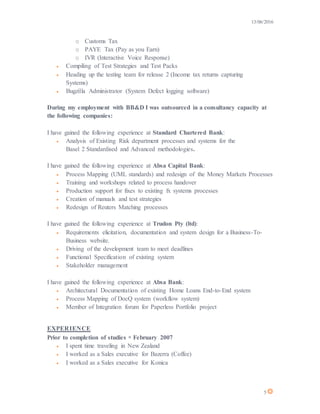 13/06/2016
5
o Customs Tax
o PAYE Tax (Pay as you Earn)
o IVR (Interactive Voice Response)
 Compiling of Test Strategies and Test Packs
 Heading up the testing team for release 2 (Income tax returns capturing
Systems)
 Bugzilla Administrator (System Defect logging software)
During my employment with BB&D I was outsourced in a consultancy capacity at
the following companies:
I have gained the following experience at Standard Chartered Bank:
 Analysis of Existing Risk department processes and systems for the
Basel 2 Standardised and Advanced methodologies.
I have gained the following experience at Absa Capital Bank:
 Process Mapping (UML standards) and redesign of the Money Markets Processes
 Training and workshops related to process handover
 Production support for fixes to existing fx systems processes
 Creation of manuals and test strategies
 Redesign of Reuters Matching processes
I have gained the following experience at Trudon Pty (ltd):
 Requirements elicitation, documentation and system design for a Business-To-
Business website.
 Driving of the development team to meet deadlines
 Functional Specification of existing system
 Stakeholder management
I have gained the following experience at Absa Bank:
 Architectural Documentation of existing Home Loans End-to-End system
 Process Mapping of DocQ system (workflow system)
 Member of Integration forum for Paperless Portfolio project
EXPERIENCE
Prior to completion of studies  February 2007
 I spent time traveling in New Zealand
 I worked as a Sales executive for Bazerra (Coffee)
 I worked as a Sales executive for Konica
 