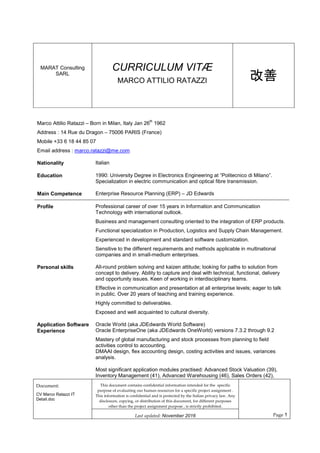 MARAT Consulting
SARL
CURRICULUM VITÆ
MARCO ATTILIO RATAZZI 改善
Document:
CV Marco Ratazzi IT
Detail.doc
This document contains confidential information intended for the specific
purpose of evaluating our human resources for a specific project assignment .
This information is confidential and is protected by the Italian privacy law. Any
disclosure, copying, or distribution of this document, for different purposes
other than the project assignment purpose , is strictly prohibited.
Page 1Last updated: November 2016
Marco Attilio Ratazzi – Born in Milan, Italy Jan 26
th
1962
Address : 14 Rue du Dragon – 75006 PARIS (France)
Mobile +33 6 18 44 85 07
Email address : marco.ratazzi@me.com
Nationality Italian
Education 1990: University Degree in Electronics Engineering at “Politecnico di Milano”.
Specialization in electric communication and optical fibre transmission.
Main Competence Enterprise Resource Planning (ERP) – JD Edwards
Profile Professional career of over 15 years in Information and Communication
Technology with international outlook.
Business and management consulting oriented to the integration of ERP products.
Functional specialization in Production, Logistics and Supply Chain Management.
Experienced in development and standard software customization.
Sensitive to the different requirements and methods applicable in multinational
companies and in small-medium enterprises.
Personal skills All-round problem solving and kaizen attitude; looking for paths to solution from
concept to delivery. Ability to capture and deal with technical, functional, delivery
and opportunity issues. Keen of working in interdisciplinary teams.
Effective in communication and presentation at all enterprise levels; eager to talk
in public. Over 20 years of teaching and training experience.
Highly committed to deliverables.
Exposed and well acquainted to cultural diversity.
Application Software
Experience
Oracle World (aka JDEdwards World Software)
Oracle EnterpriseOne (aka JDEdwards OneWorld) versions 7.3.2 through 9.2
Mastery of global manufacturing and stock processes from planning to field
activities control to accounting.
DMAAI design, flex accounting design, costing activities and issues, variances
analysis.
Most significant application modules practised: Advanced Stock Valuation (39),
Inventory Management (41), Advanced Warehousing (46), Sales Orders (42),
 