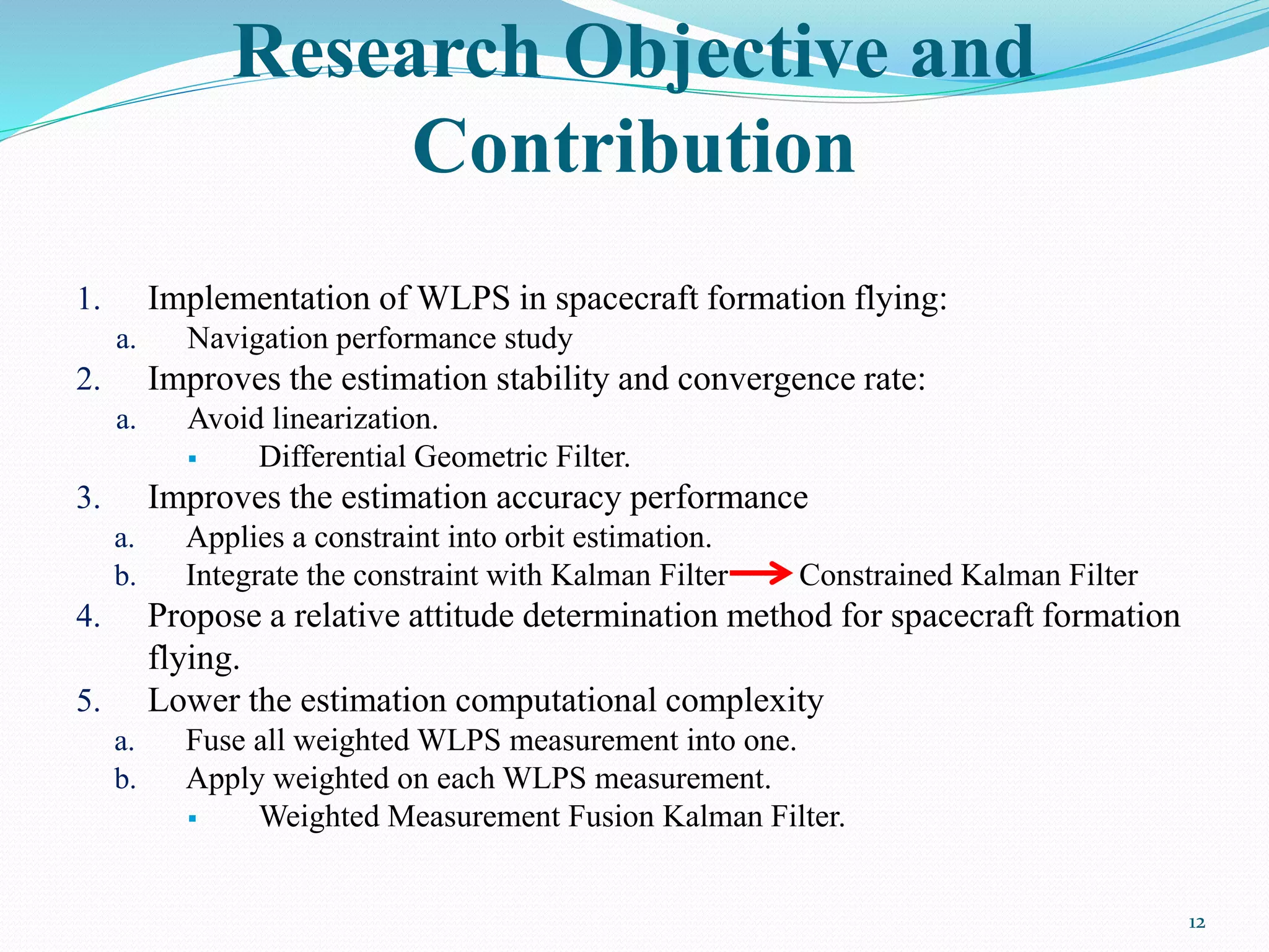 Research Objective and
Contribution
1. Implementation of WLPS in spacecraft formation flying:
a. Navigation performance study
2. Improves the estimation stability and convergence rate:
a. Avoid linearization.
 Differential Geometric Filter.
3. Improves the estimation accuracy performance
a. Applies a constraint into orbit estimation.
b. Integrate the constraint with Kalman Filter Constrained Kalman Filter
4. Propose a relative attitude determination method for spacecraft formation
flying.
5. Lower the estimation computational complexity
a. Fuse all weighted WLPS measurement into one.
b. Apply weighted on each WLPS measurement.
 Weighted Measurement Fusion Kalman Filter.
12
 