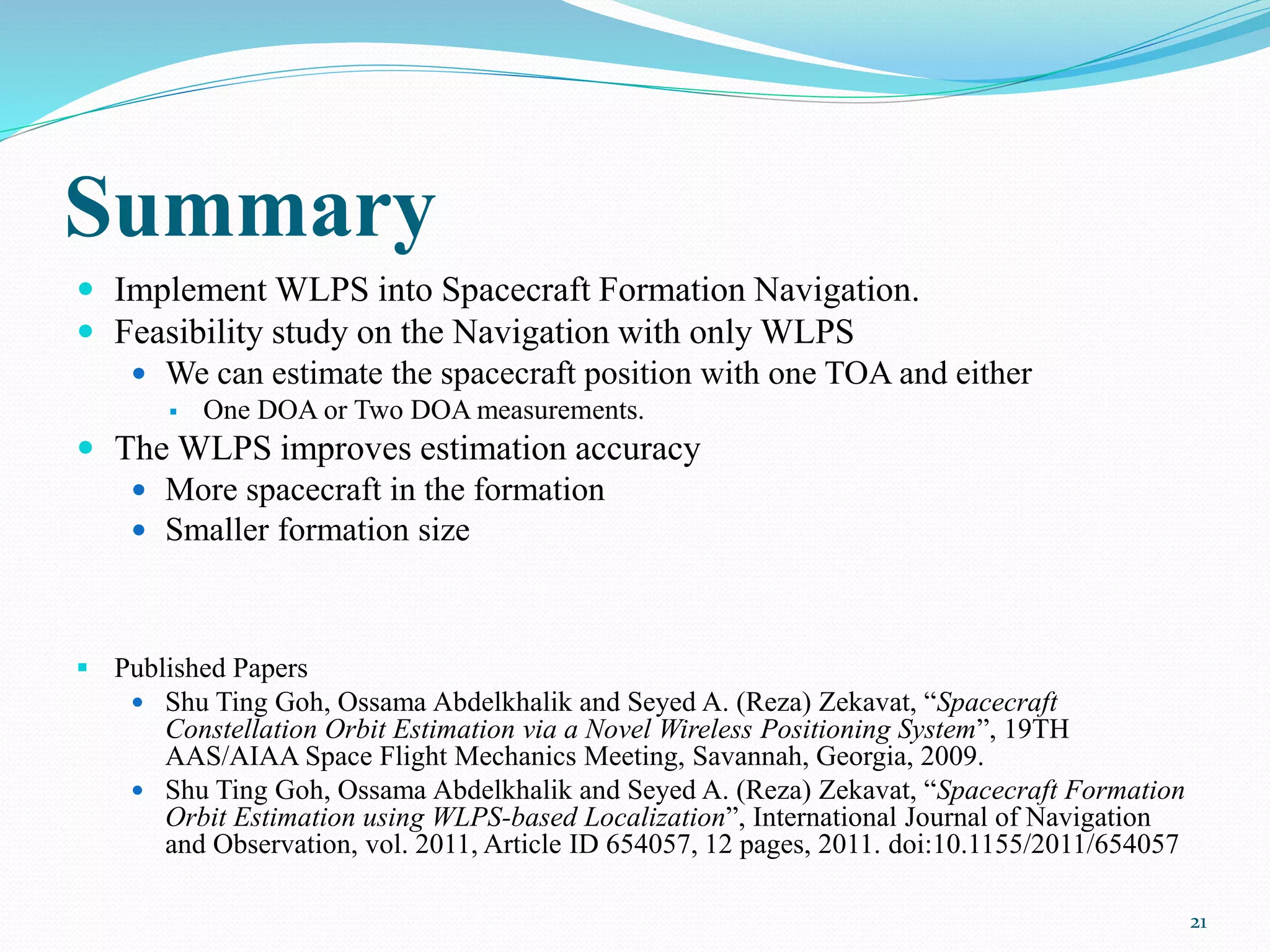 Summary
 Implement WLPS into Spacecraft Formation Navigation.
 Feasibility study on the Navigation with only WLPS
 We can estimate the spacecraft position with one TOA and either
 One DOA or Two DOA measurements.
 The WLPS improves estimation accuracy
 More spacecraft in the formation
 Smaller formation size
 Published Papers
 Shu Ting Goh, Ossama Abdelkhalik and Seyed A. (Reza) Zekavat, “Spacecraft
Constellation Orbit Estimation via a Novel Wireless Positioning System”, 19TH
AAS/AIAA Space Flight Mechanics Meeting, Savannah, Georgia, 2009.
 Shu Ting Goh, Ossama Abdelkhalik and Seyed A. (Reza) Zekavat, “Spacecraft Formation
Orbit Estimation using WLPS-based Localization”, International Journal of Navigation
and Observation, vol. 2011, Article ID 654057, 12 pages, 2011. doi:10.1155/2011/654057
21
 