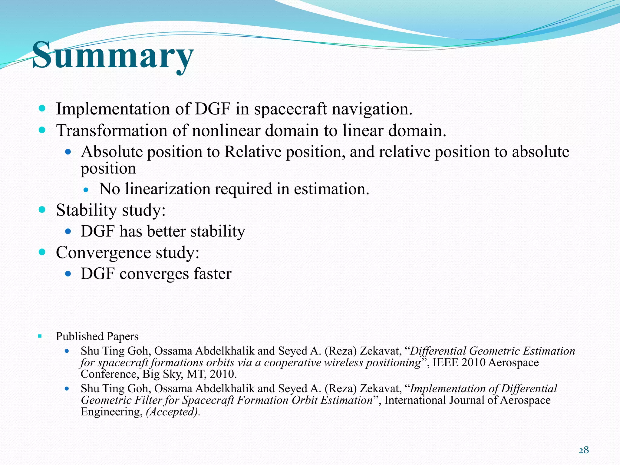 Summary
 Implementation of DGF in spacecraft navigation.
 Transformation of nonlinear domain to linear domain.
 Absolute position to Relative position, and relative position to absolute
position
 No linearization required in estimation.
 Stability study:
 DGF has better stability
 Convergence study:
 DGF converges faster
 Published Papers
 Shu Ting Goh, Ossama Abdelkhalik and Seyed A. (Reza) Zekavat, “Differential Geometric Estimation
for spacecraft formations orbits via a cooperative wireless positioning”, IEEE 2010 Aerospace
Conference, Big Sky, MT, 2010.
 Shu Ting Goh, Ossama Abdelkhalik and Seyed A. (Reza) Zekavat, “Implementation of Differential
Geometric Filter for Spacecraft Formation Orbit Estimation”, International Journal of Aerospace
Engineering, (Accepted).
28
 