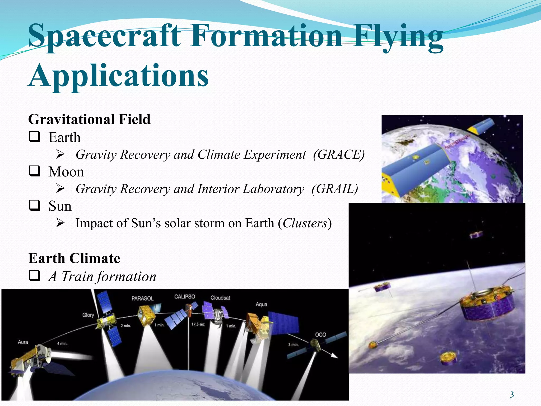 Spacecraft Formation Flying
Applications
3
Gravitational Field
 Earth
 Gravity Recovery and Climate Experiment (GRACE)
 Moon
 Gravity Recovery and Interior Laboratory (GRAIL)
 Sun
 Impact of Sun’s solar storm on Earth (Clusters)
Earth Climate
 A Train formation
 
