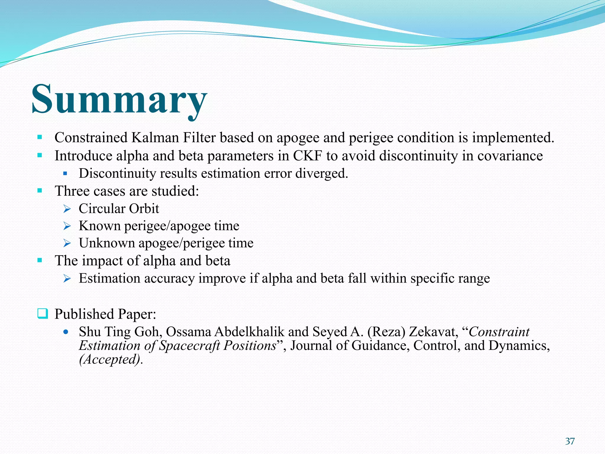 Summary
 Constrained Kalman Filter based on apogee and perigee condition is implemented.
 Introduce alpha and beta parameters in CKF to avoid discontinuity in covariance
 Discontinuity results estimation error diverged.
 Three cases are studied:
 Circular Orbit
 Known perigee/apogee time
 Unknown apogee/perigee time
 The impact of alpha and beta
 Estimation accuracy improve if alpha and beta fall within specific range
 Published Paper:
 Shu Ting Goh, Ossama Abdelkhalik and Seyed A. (Reza) Zekavat, “Constraint
Estimation of Spacecraft Positions”, Journal of Guidance, Control, and Dynamics,
(Accepted).
37
 
