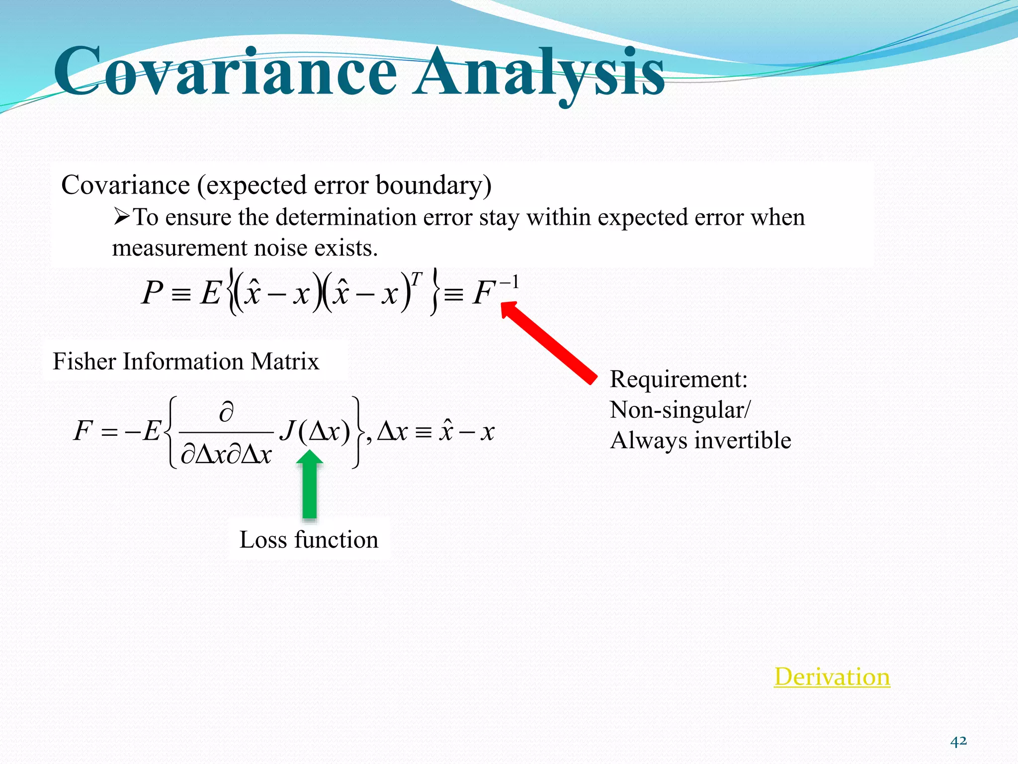 Covariance Analysis
42
    1
ˆˆ 
 FxxxxEP
T
xxxxJ
xx
EF 









 ˆ,)(
Covariance (expected error boundary)
To ensure the determination error stay within expected error when
measurement noise exists.
Fisher Information Matrix
Loss function
Requirement:
Non-singular/
Always invertible
Derivation
 