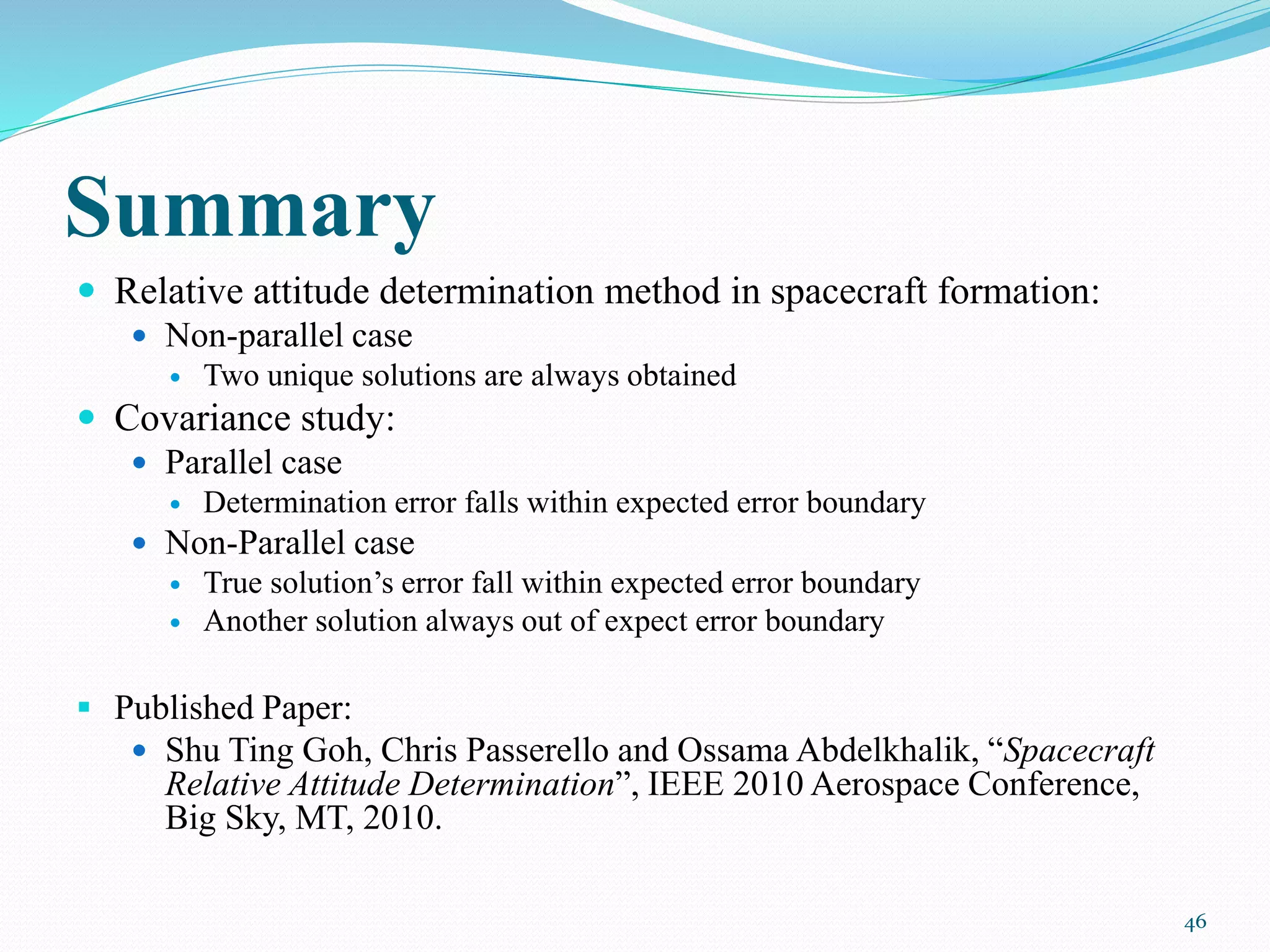 Summary
 Relative attitude determination method in spacecraft formation:
 Non-parallel case
 Two unique solutions are always obtained
 Covariance study:
 Parallel case
 Determination error falls within expected error boundary
 Non-Parallel case
 True solution’s error fall within expected error boundary
 Another solution always out of expect error boundary
 Published Paper:
 Shu Ting Goh, Chris Passerello and Ossama Abdelkhalik, “Spacecraft
Relative Attitude Determination”, IEEE 2010 Aerospace Conference,
Big Sky, MT, 2010.
46
 