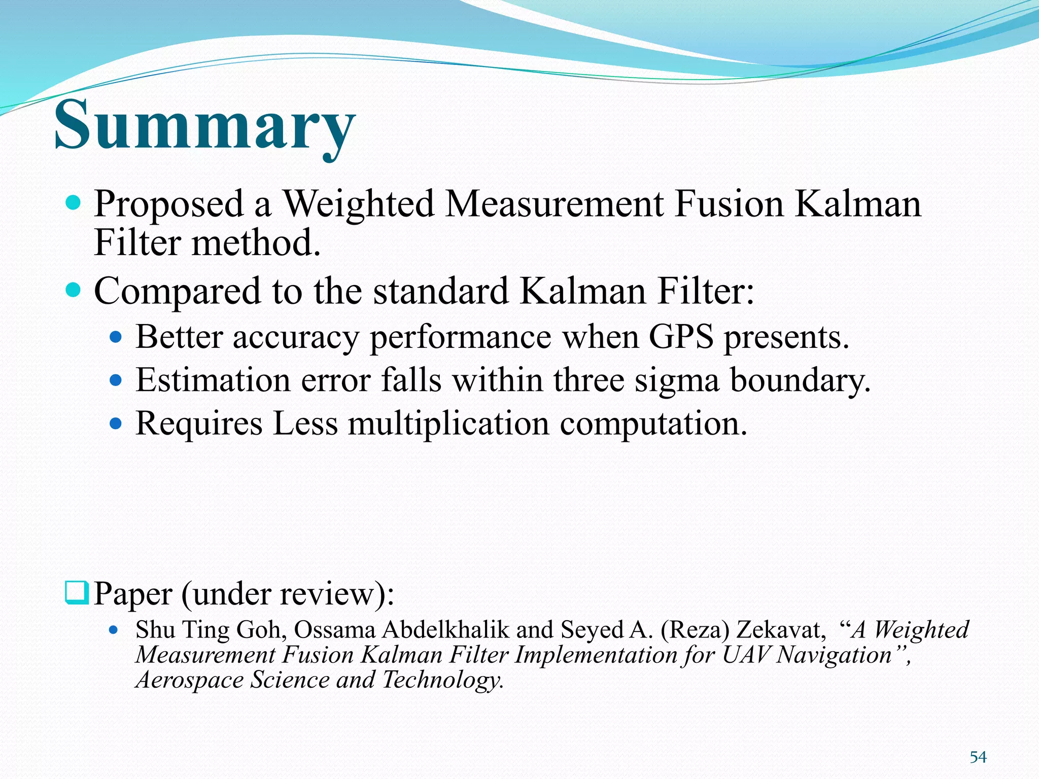 Summary
 Proposed a Weighted Measurement Fusion Kalman
Filter method.
 Compared to the standard Kalman Filter:
 Better accuracy performance when GPS presents.
 Estimation error falls within three sigma boundary.
 Requires Less multiplication computation.
Paper (under review):
 Shu Ting Goh, Ossama Abdelkhalik and Seyed A. (Reza) Zekavat, “A Weighted
Measurement Fusion Kalman Filter Implementation for UAV Navigation”,
Aerospace Science and Technology.
54
 