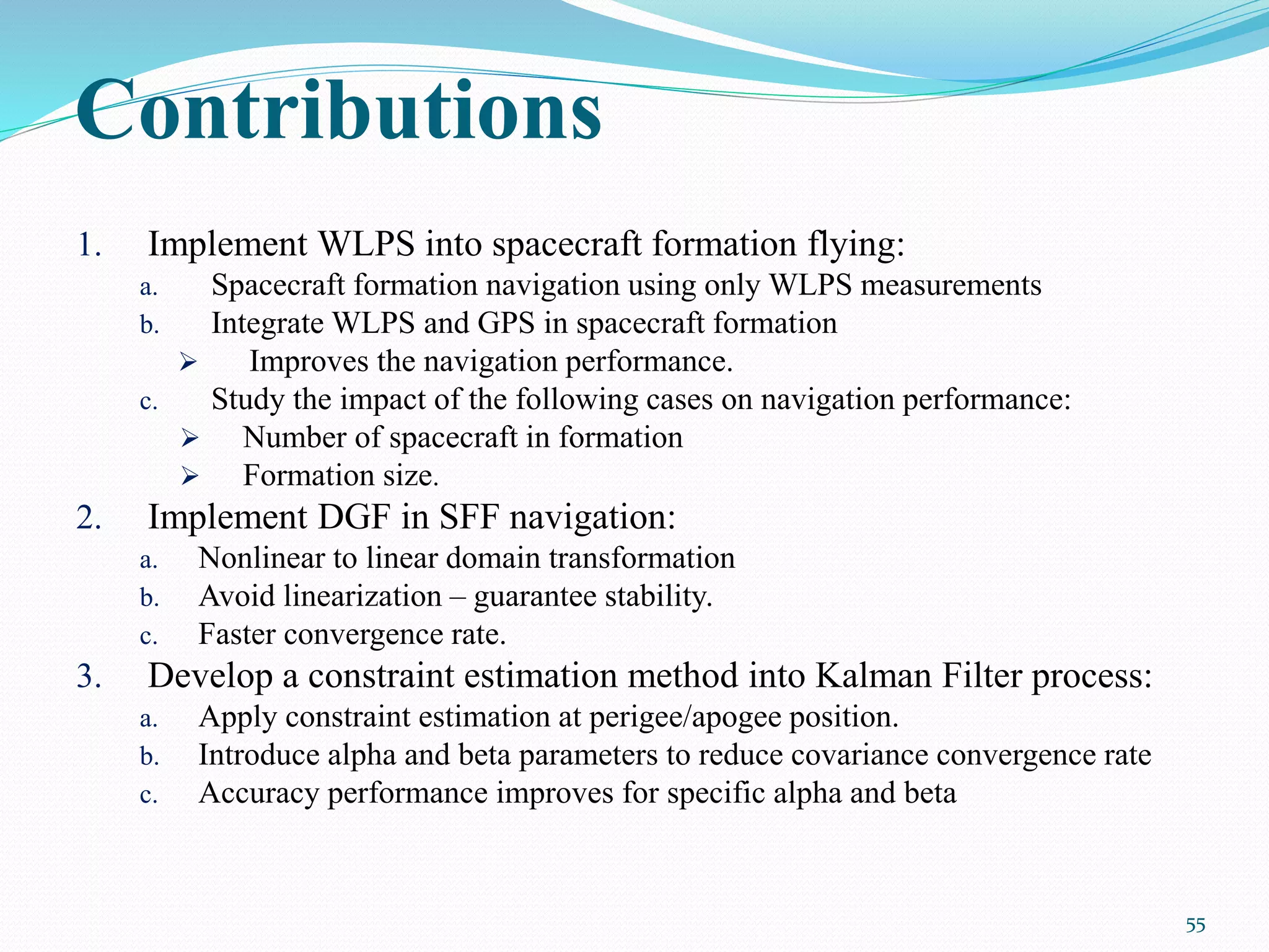 Contributions
1. Implement WLPS into spacecraft formation flying:
a. Spacecraft formation navigation using only WLPS measurements
b. Integrate WLPS and GPS in spacecraft formation
 Improves the navigation performance.
c. Study the impact of the following cases on navigation performance:
 Number of spacecraft in formation
 Formation size.
2. Implement DGF in SFF navigation:
a. Nonlinear to linear domain transformation
b. Avoid linearization – guarantee stability.
c. Faster convergence rate.
3. Develop a constraint estimation method into Kalman Filter process:
a. Apply constraint estimation at perigee/apogee position.
b. Introduce alpha and beta parameters to reduce covariance convergence rate
c. Accuracy performance improves for specific alpha and beta
55
 