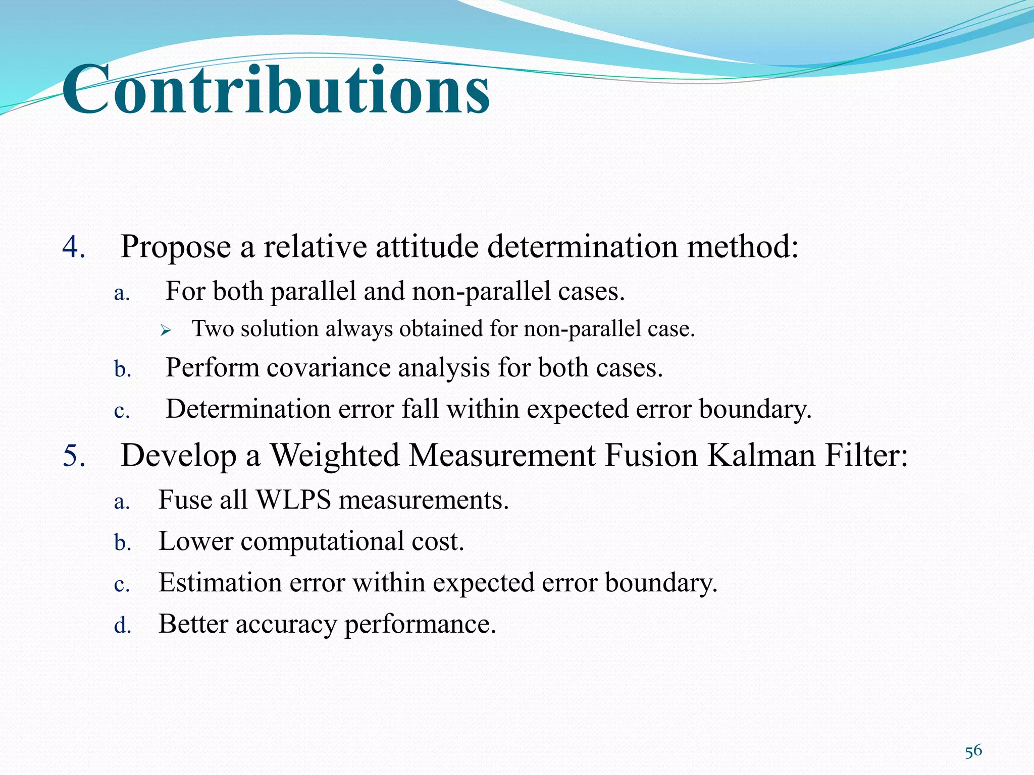 4. Propose a relative attitude determination method:
a. For both parallel and non-parallel cases.
 Two solution always obtained for non-parallel case.
b. Perform covariance analysis for both cases.
c. Determination error fall within expected error boundary.
5. Develop a Weighted Measurement Fusion Kalman Filter:
a. Fuse all WLPS measurements.
b. Lower computational cost.
c. Estimation error within expected error boundary.
d. Better accuracy performance.
56
Contributions
 
