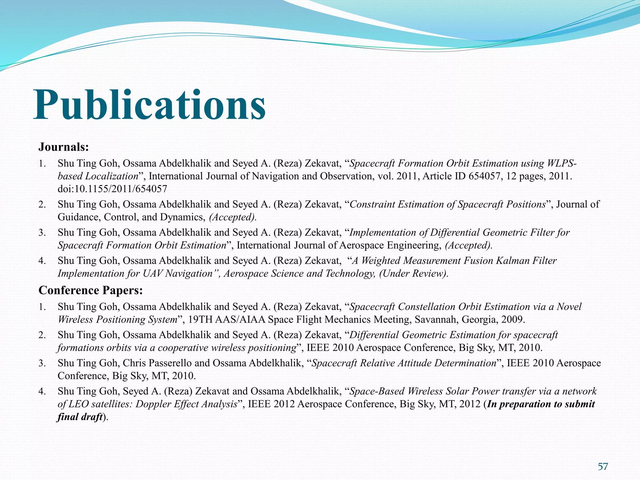 Publications
Journals:
1. Shu Ting Goh, Ossama Abdelkhalik and Seyed A. (Reza) Zekavat, “Spacecraft Formation Orbit Estimation using WLPS-
based Localization”, International Journal of Navigation and Observation, vol. 2011, Article ID 654057, 12 pages, 2011.
doi:10.1155/2011/654057
2. Shu Ting Goh, Ossama Abdelkhalik and Seyed A. (Reza) Zekavat, “Constraint Estimation of Spacecraft Positions”, Journal of
Guidance, Control, and Dynamics, (Accepted).
3. Shu Ting Goh, Ossama Abdelkhalik and Seyed A. (Reza) Zekavat, “Implementation of Differential Geometric Filter for
Spacecraft Formation Orbit Estimation”, International Journal of Aerospace Engineering, (Accepted).
4. Shu Ting Goh, Ossama Abdelkhalik and Seyed A. (Reza) Zekavat, “A Weighted Measurement Fusion Kalman Filter
Implementation for UAV Navigation”, Aerospace Science and Technology, (Under Review).
Conference Papers:
1. Shu Ting Goh, Ossama Abdelkhalik and Seyed A. (Reza) Zekavat, “Spacecraft Constellation Orbit Estimation via a Novel
Wireless Positioning System”, 19TH AAS/AIAA Space Flight Mechanics Meeting, Savannah, Georgia, 2009.
2. Shu Ting Goh, Ossama Abdelkhalik and Seyed A. (Reza) Zekavat, “Differential Geometric Estimation for spacecraft
formations orbits via a cooperative wireless positioning”, IEEE 2010 Aerospace Conference, Big Sky, MT, 2010.
3. Shu Ting Goh, Chris Passerello and Ossama Abdelkhalik, “Spacecraft Relative Attitude Determination”, IEEE 2010 Aerospace
Conference, Big Sky, MT, 2010.
4. Shu Ting Goh, Seyed A. (Reza) Zekavat and Ossama Abdelkhalik, “Space-Based Wireless Solar Power transfer via a network
of LEO satellites: Doppler Effect Analysis”, IEEE 2012 Aerospace Conference, Big Sky, MT, 2012 (In preparation to submit
final draft).
57
 
