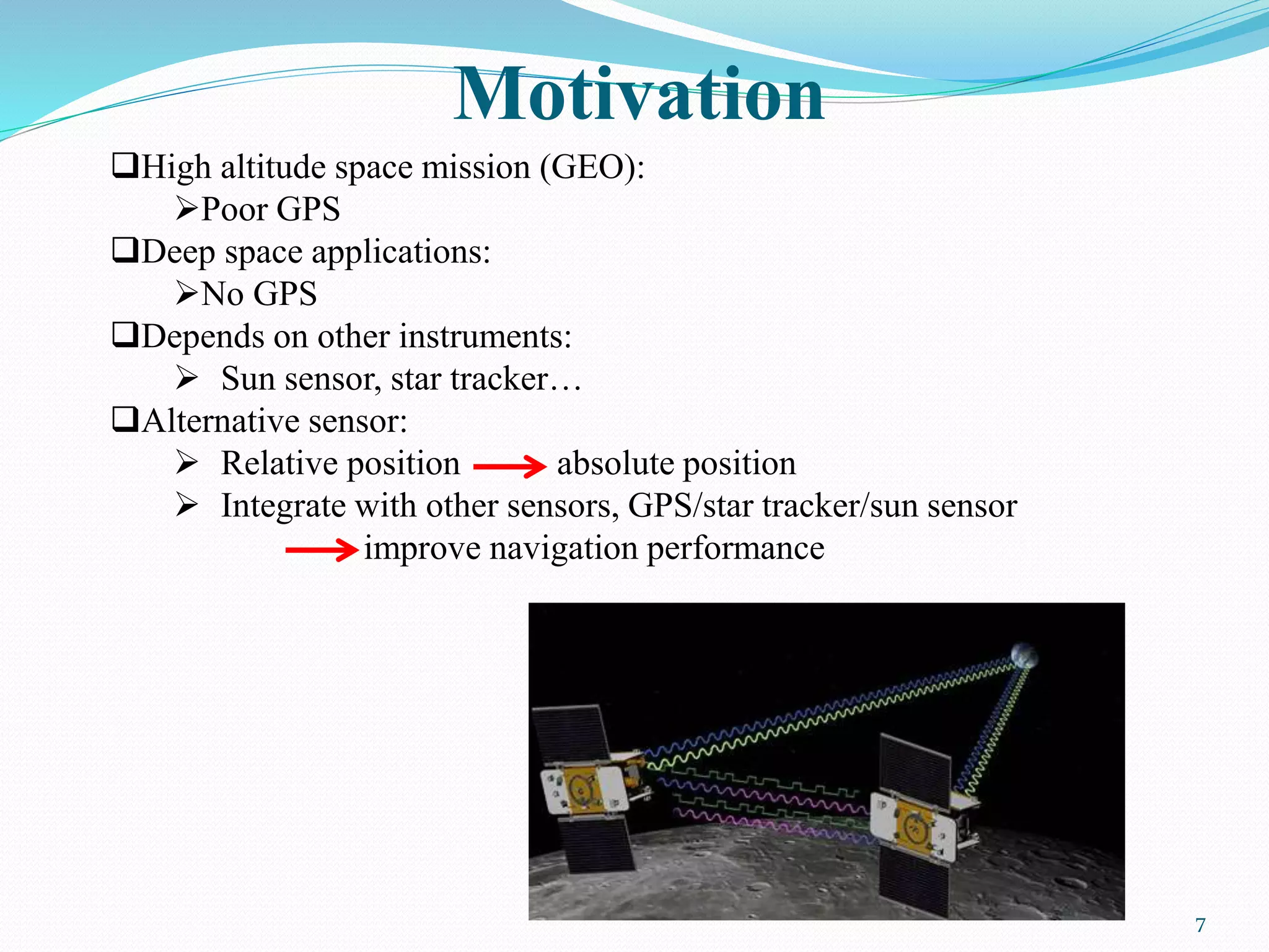 Motivation
7
High altitude space mission (GEO):
Poor GPS
Deep space applications:
No GPS
Depends on other instruments:
 Sun sensor, star tracker…
Alternative sensor:
 Relative position absolute position
 Integrate with other sensors, GPS/star tracker/sun sensor
improve navigation performance
 