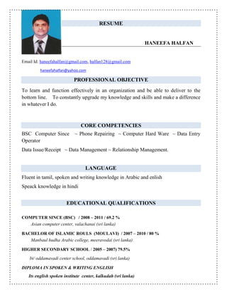 RESUME
HANEEFA HALFAN
Email Id: haneefahalfan@gmail.com, halfan128@gmail.com
haneefahalfan@yahoo.com
PROFESSIONAL OBJECTIVE
To learn and function effectively in an organization and be able to deliver to the
bottom line. To constantly upgrade my knowledge and skills and make a difference
in whatever I do.
CORE COMPETENCIES
BSC Computer Since ~ Phone Repairing ~ Computer Hard Ware ~ Data Entry
Operator
Data Issue/Receipt ~ Data Management ~ Relationship Management.
LANGUAGE
Fluent in tamil, spoken and writing knowledge in Arabic and enlish
Speack knowledge in hindi
EDUCATIONAL QUALIFICATIONS
COMPUTER SINCE (BSC) / 2008 – 2011 / 69.2 %
Asian computer center, valachanai (sri lanka)
BACHELOR OF ISLAMIC ROULS (MOULAVI) / 2007 – 2010 / 80 %
Manbaul hudha Arabic college, meeravodai (sri lanka)
HIGHER SECONDARY SCHOOL / 2005 – 2007) 79.5%
bt/ oddamavadi center school, oddamavadi (sri lanka)
DIPLOMA IN SPOKEN & WRITING ENGLISH
Its english spoken institute center, kalkudah (sri lanka)
 