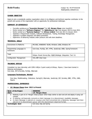 Rohit Pandey Contact No: +91 9773323130
Email:pandey.rohit@live.in
CAREER OBJECTIVE
Aspire to join a consistently positive organization where in my diligence and technical expertise contributes to the
growth and success of the organization with an opportunity for professional challenges.
SUMMARY OF EXPERIENCE
o Currently working as an “Associate Manager” for J.P. Morgan Chase since June2015.
o Earlier worked as a “Software Engineer” for GoldenSource Inc from January 2014 to June 2015.
o Earlier worked as a “Systems Engineer” for Infosys Limited from July 2011 to January 2014.
o Expertise in Requirement Analysis, Software Development, Testing, Knowledge Management.
o Expertise in problem diagnosis and defect prevention.
o Experience of delivering modules under pressure and with short deadlines.
TECHNICAL SKILLS
Environment & Platforms MS DOS, WINDOWS 95/98, Windows 2000, Windows XP.
Programming Languages &
framework
Core Java, PL/SQL, JSF, HTML, JavaScript, UNIX, Spring framework
Tools
Eclipse, Oracle Service Bus 10gR3,Weblogic Integration Tool 8.1
Configuration Management VSS, IBM Clear Case
TRAINING DETAILS
Completed my Java internship with CGPA 4.80(on 5 point scale) at Infosys, Mysore. I have been trained in
following technologies:
Core Java, JSP & Servlets, PL/SQL, Hibernate
Languages/Technologies Worked
Core Java, Multithreading, Collections, Spring3.0, Hibernate, JavaScript, JSP, Servlets, JDBC, HTML, UNIX,
Xquery
PROFESSIONAL EXPERIENCE
 J.P. Morgan Chase–June 2015 to Present
Name of the Project REDWING
Client J.P. Morgan Chase
● Redwing is part of J.P. Morgan Chase product which helps clients to start and cell and deploy it using cell
console.
● A redwing cell basically converts a client message to a downstream readable message.
● A client message is placed on a queue and then converted into a Redwing message and then
placed on to downstream queue with the downstream depicted format.
Technologies Used Core Java, SQL and Spring
 
