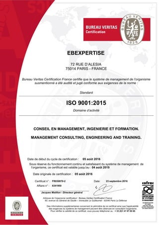 EBEXPERTISE
72 RUE D’ALESIA
75014 PARIS - FRANCE
Bureau Veritas Certification France certifie que le système de management de l’organisme
susmentionné a été audité et jugé conforme aux exigences de la norme :
Standard
ISO 9001:2015
Domaine d’activité
CONSEIL EN MANAGEMENT, INGENIERIE ET FORMATION.
MANAGEMENT CONSULTING, ENGINEERING AND TRAINING.
Date de début du cycle de certification : 05 août 2016
Sous réserve du fonctionnement continu et satisfaisant du système de management de
l’organisme, ce certificat est valable jusqu’au : 04 août 2019
Date originale de certification : 05 août 2016
Certificat n° : FR030870-2 Date: 23 septembre 2016
Affaire n° : 6341950
Jacques Matillon - Directeur général
Adresse de l’organisme certificateur : Bureau Veritas Certification France
60, avenue du Général de Gaulle – Immeuble Le Guillaumet - 92046 Paris La Défense
Des informations supplémentaires concernant le périmètre de ce certificat ainsi que l'applicabilité
des exigences du système de management peuvent être obtenues en consultant l'organisme.
Pour vérifier la validité de ce certificat, vous pouvez téléphoner au : + 33 (0)1 41 97 00 60.
 