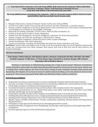  From March’2010 to December 2013 with Group (MKM), Modi Industries Ltd. (Corporate Office) Delhi/Modi
Nagar, Ghaziabad as Manager (Admin. & IR) Reporting to Managing Director,
Group Head–(HR/Admin) & Head-Manufacturing Operations.
The Group (MKM) business encompasses four companies – Modi Arc Electrodes Company (MAEC), Weld Excel India
Limited (WEIL), Modi Gas and Modi Paint & Varnish works.
Role:
 Managed Administration, Security & Transport System of all the units of Group (MKM).
 Involved in all matters related to IR, liaisoning with Government and other Departments as and when required.
 Oversaw complete management of Security & Administration at the construction sites of new Projects of Residential Multi
story Buildings were developed by Group (MKM) in Modinagar.
 Responsible for handling maintenance of CCTV Camera, Walkie & Talkie Coordination, etc.
 Carried out all the activities related to Vendor Management.
 Handled Time Office Management, Fire System Management with proper Fire Drills & Demonstrations.
 Properly managed and looked after the Manager’s, Staff & Worker’s Canteen.
 Monitored complete management of Modi Guest House & Mess Located at Modinagar.
 Checked housekeeping of the whole Organization.
 Carried out maintenance of existing and old buildings and supervision of new construction at the units.
Horticulture: Various plants and Gardens worth of many corers were maintained under my control & guidance professionally
at each unit including closed units (Modi Vanaspati, Modi Lantern, Modi Soap & Modi Pon) with the latest fertilizers and
Farming Technologies.
PREVIOUS EXPERIENCE
From October 1998 to February 2010 Worked with M/s. Flowmore Limited (An ISO-9001, ISO14001, ISO-18001
Certified Company), 9th Mile Stone, G.T Road, Mohan Nagar, Ghaziabad as Assistant Manager (HR & Admin.)
Reporting to MD & GM (HR & Admin.).
Flowmore is well known as “Manufacturing Company for a large & special pump”. Flowmore manufactures
turbine, mixed flow, submersible non clog & submersible propeller pumpsfor varied services in the power stations such
as cooling tower, intake makeup, ash water & ash slurry, sewage & water treatment, drainage, flood control, dock
impounding, lift irrigation, fire services & viscous & volatile material handling, such as for petroleum, heavy oil, hot
pumping etc. These pump Inspected by NTPC, BHEL, EIL, RITES, SGS, BVQL, LLOYDS, and DGS & D.
Role& Responsibilities:
 Responsible for manpower planning and recruitment; handling & closing the Selection/Joining Formalities.
 Sourcing, recruiting, screening, arranging interviews and placing candidates for various positions by short listing
CVs through consultants and referrals and coordinating interview.
 It includes formulation and administration of all the policies of the company evenly in the organization.
 A few policies formulated by me are: Mobile Phone policy, Leave policy, Half-day policy, and Short Leave Policy,
Birthday and Marriage anniversary/gift policy.
 Preparing the monthly attendance of all employees & providing the same to A/C dept. for salary processing.
 Handling Attendance Management, leaves, employee joining formalities & preparing full & final settlements.
 Handling all the statutory compliances such as ESI, PF, Renewal of Factory License, NOC of Fire etc.
 Monthly reports and MIS on Recruitment, Transfer, Confirmation, Separation, Attrition Report and Preparation of
HR presentations.
 Participate in yearly appraisal & evolution process through appraisal form system.
 HandlingTime office management, house-keepingmgt., securitymgt., canteen/pantriesrecord, organizingwelfare
management.
 Ensured regularlyproper use of Personal Protective Equipments.

 