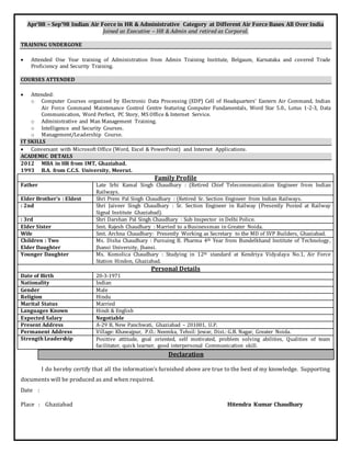 Apr’88 – Sep’98 Indian Air Force in HR & Administrative Category at Different Air Force Bases All Over India
Joined as Executive – HR & Admin and retired as Corporal.
TRAINING UNDERGONE
 Attended One Year training of Administration from Admin Training Institute, Belgaum, Karnataka and covered Trade
Proficiency and Security Training.
COURSES ATTENDED
 Attended:
o Computer Courses organized by Electronic Data Processing (EDP) Cell of Headquarters’ Eastern Air Command, Indian
Air Force Command Maintenance Control Centre featuring Computer Fundamentals, Word Star 5.0., Lotus 1-2-3, Data
Communication, Word Perfect, PC Story, MS Office & Internet Service.
o Administrative and Man Management Training.
o Intelligence and Security Courses.
o Management/Leadership Course.
IT SKILLS
 Conversant with Microsoft Office (Word, Excel & PowerPoint) and Internet Applications.
ACADEMIC DETAILS
2012 MBA in HR from IMT, Ghaziabad.
1993 B.A. from C.C.S. University, Meerut.
Family Profile
Father Late Srhi Kamal Singh Chaudhary : (Retired Chief Telecommunication Engineer from Indian
Railways.
Elder Brother’s : Eldest Shri Prem Pal Singh Chaudhary : (Retired Sr. Section Engineer from Indian Railways.
: 2nd Shri Jaiveer Singh Chaudhary : Sr. Section Engineer in Railway (Presently Posted at Railway
Signal Institute Ghaziabad).
: 3rd Shri Darshan Pal Singh Chaudhary : Sub Inspector in Delhi Police.
Elder Sister Smt. Rajesh Chaudhary : Married to a Businessman in Greater Noida.
Wife Smt. Archna Chaudhary: Presently Working as Secretary to the MD of SVP Builders, Ghaziabad.
Children : Two
Elder Daughter
Ms. Disha Chaudhary : Pursuing B. Pharma 4th Year from Bundelkhand Institute of Technology,
Jhansi University, Jhansi.
Younger Daughter Ms. Komolica Chaudhary : Studying in 12th standard at Kendriya Vidyalaya No.1, Air Force
Station Hindon, Ghaziabad.
Personal Details
Date of Birth 20-3-1971
Nationality Indian
Gender Male
Religion Hindu
Marital Status Married
Languages Known Hindi & English
Expected Salary Negotiable
Present Address A-29 B, New Panchwati, Ghaziabad – 201001, U.P.
Permanent Address Village: Khawajpur, P.O.: Neemka, Tehsil: Jewar, Dist.: G.B. Nagar, Greater Noida.
Strength Leadership Positive attitude, goal oriented, self motivated, problem solving abilities, Qualities of team
facilitator, quick learner, good interpersonal Communication skill.
Declaration
I do hereby certify that all the information’s furnished above are true to the best of my knowledge. Supporting
documents will be produced as and when required.
Date :
Place : Ghaziabad Hitendra Kumar Chaudhary
 