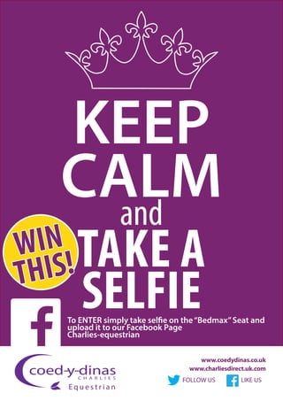 KEEP
CALMand
TAKE A
SELFIE
FOLLOW US LIKE US
www.coedydinas.co.uk
www.charliesdirect.uk.com
E q u e s t r i a n
WIN
THIS!
To ENTER simply take selfie on the“Bedmax”Seat and
upload it to our Facebook Page
Charlies-equestrian
 