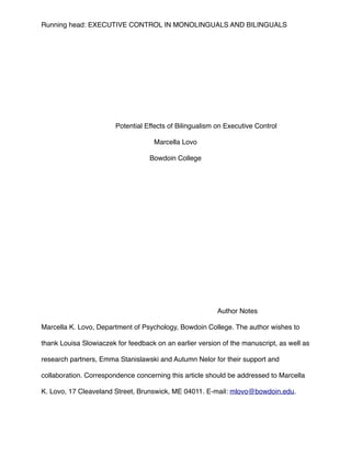 Running head: EXECUTIVE CONTROL IN MONOLINGUALS AND BILINGUALS
!
!
!
!
!
!
!
!
!
!
! ! Potential Effects of Bilingualism on Executive Control!
Marcella Lovo!
Bowdoin College!
! ! ! ! !
!
!
!
!
!
!
!
!
!
!
!
! ! ! ! ! ! Author Notes!
!
Marcella K. Lovo, Department of Psychology, Bowdoin College. The author wishes to
thank Louisa Slowiaczek for feedback on an earlier version of the manuscript, as well as
research partners, Emma Stanislawski and Autumn Nelor for their support and
collaboration. Correspondence concerning this article should be addressed to Marcella
K. Lovo, 17 Cleaveland Street, Brunswick, ME 04011. E-mail: mlovo@bowdoin.edu. !
!
 