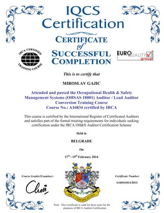 This is to certify that
MIROSLAV GAJIC
Attended and passed the Occupational Health & Safety
Management Systems (OHSAS 18001) Auditor / Lead Auditor
Conversion Training Course
Course No.: A16834 certified by IRCA
This course is certified by the International Register of Certificated Auditors
and satisfies part of the formal training requirements for individuals seeking
certification under the IRCA OH&S Auditor Certification Scheme
Held in
BELGRADE
On
17th
- 19th
February 2014
Course Leader/Examiner: Certificate Number:
Note: This Certificate is valid for three years for the
purposes of IRCA Auditor Certification.
A16834/014/2014
 