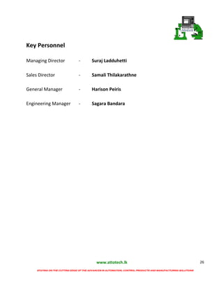www.attotech.lk
STAYING ON THE CUTTING EDGE OF THE ADVANCES IN AUTOMATION, CONTROL PRODUCTS AND MANUFACTURING SOLUTIONS
26
Key Personnel
Managing Director - Suraj Ladduhetti
Sales Director - Samali Thilakarathne
General Manager - Harison Peiris
Engineering Manager - Sagara Bandara
 