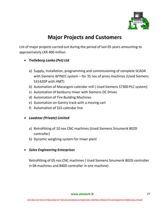 www.attotech.lk
STAYING ON THE CUTTING EDGE OF THE ADVANCES IN AUTOMATION, CONTROL PRODUCTS AND MANUFACTURING SOLUTIONS
27
Major Projects and Customers
List of major projects carried out during the period of last 05 years amounting to
approximately LKR 400 million
 Trelleborg Lanka (Pvt) Ltd
a) Supply, Installation, programming and commissioning of complete SCADA
with Siemens WYNCC system – for 35 nos of press machines (Used Siemens
S3142DP with HMT)
b) Automation of Marangoni calendar mill ( Used Siemens S7300 PLC system)
c) Automation of banburry mixer with Siemens DC Drives
d) Automation of Tire Building Machines
e) Automation on Gantry track with a moving cart
f) Automation of S15 calendar line
 Loadstar (Private) Limited
a) Retrofitting of 10 nos CNC machines (Used Siemens Sinumerik 802D
controller)
b) Dynamic weighing system for mixer plant
 Solex Engineering Enterprises
Retrofitting of 05 nos CNC machines ( Used Siemens Sinumerik 802D controller
in 04 machines and 840D controller in one machine)
 