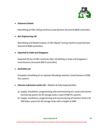 www.attotech.lk
STAYING ON THE CUTTING EDGE OF THE ADVANCES IN AUTOMATION, CONTROL PRODUCTS AND MANUFACTURING SOLUTIONS
28
 Jinasena Limited
Retrofitting of CNC milling machine (used Siemens Sinumerik 802D controller)
 Rex Engineering Ltd
Retrofitting and Modernization of CNC Mazak Turning machine (used Siemens
Sinumerik 828D controller)
 Exported to India and Singapore
Exported 20 nos of CNC machines after retrofitting to India and Singapore (
Used Siemens Sinumerik 802 D controller)
 Sachintha Ltd
Complete retrofitting of an Injection Moulding machine ( Used Siemens S7200
PLC system)
 Chevron Lubricants Lanka Ltd – Modera & Kolonnawa facilities
a) Supply, installation, programming and commissioning of a Level and volume
monitoring system for 05 storage tanks ( Used S7300 Plc system)
b) Supply, installation, programming and commissioning of Siemens Sitrans LR
200 Radar system for 05 storage tanks with a height of 20M
 