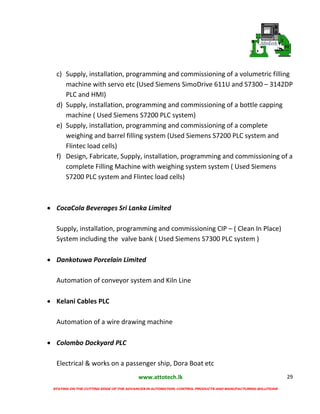 www.attotech.lk
STAYING ON THE CUTTING EDGE OF THE ADVANCES IN AUTOMATION, CONTROL PRODUCTS AND MANUFACTURING SOLUTIONS
29
c) Supply, installation, programming and commissioning of a volumetric filling
machine with servo etc (Used Siemens SimoDrive 611U and S7300 – 3142DP
PLC and HMI)
d) Supply, installation, programming and commissioning of a bottle capping
machine ( Used Siemens S7200 PLC system)
e) Supply, installation, programming and commissioning of a complete
weighing and barrel filling system (Used Siemens S7200 PLC system and
Flintec load cells)
f) Design, Fabricate, Supply, installation, programming and commissioning of a
complete Filling Machine with weighing system system ( Used Siemens
S7200 PLC system and Flintec load cells)
 CocaCola Beverages Sri Lanka Limited
Supply, installation, programming and commissioning CIP – ( Clean In Place)
System including the valve bank ( Used Siemens S7300 PLC system )
 Dankotuwa Porcelain Limited
Automation of conveyor system and Kiln Line
 Kelani Cables PLC
Automation of a wire drawing machine
 Colombo Dockyard PLC
Electrical & works on a passenger ship, Dora Boat etc
 