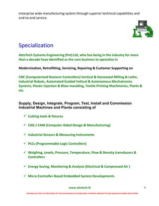 www.attotech.lk
STAYING ON THE CUTTING EDGE OF THE ADVANCES IN AUTOMATION, CONTROL PRODUCTS AND MANUFACTURING SOLUTIONS
3
enterprise wide manufacturing system through superior technical capabilities and
end-to-end service.
Specialization
AttoTech Systems Engineering (Pvt) Ltd, who has being in the industry for more
than a decade have identified as the core business to specialize in
Modernization, Retrofitting, Servicing, Repairing & Customer Supporting on
CNC (Computerized Numeric Controllers) Vertical & Horizontal Milling & Lathe,
Industrial Robots, Automated Guided Vehical & Autonomous Mechatronics
Systems, Plastic Injection & Blow moulding, Textile Printing Machineries, Plants &
etc.
Supply, Design, Integrate, Program, Test, Install and Commission
Industrial Machines and Plants consisting of
 Cutting tools & fixtures
 CAD / CAM (Computer Aided Design & Manufacturing)
 Industrial Sensors & Measuring Instruments
 PLCs (Programmable Logic Controllers)
 Weighing, Levels, Pressure, Temperature, Flow & Density transducers &
Controllers
 Energy Saving, Monitoring & Analysis (Electrical & Compressed Air )
 Micro Controller Based Embedded System Developments
 