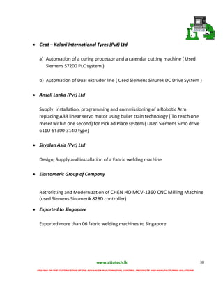 www.attotech.lk
STAYING ON THE CUTTING EDGE OF THE ADVANCES IN AUTOMATION, CONTROL PRODUCTS AND MANUFACTURING SOLUTIONS
30
 Ceat – Kelani International Tyres (Pvt) Ltd
a) Automation of a curing processor and a calendar cutting machine ( Used
Siemens S7200 PLC system )
b) Automation of Dual extruder line ( Used Siemens Sinurek DC Drive System )
 Ansell Lanka (Pvt) Ltd
Supply, installation, programming and commissioning of a Robotic Arm
replacing ABB linear servo motor using bullet train technology ( To reach one
meter within one second) for Pick ad Place system ( Used Siemens Simo drive
611U-ST300-314D type)
 Skyplan Asia (Pvt) Ltd
Design, Supply and installation of a Fabric welding machine
 Elastomeric Group of Company
Retrofitting and Modernization of CHEN HO MCV-1360 CNC Milling Machine
(used Siemens Sinumerik 828D controller)
 Exported to Singapore
Exported more than 06 fabric welding machines to Singapore
 
