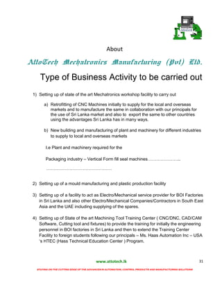 www.attotech.lk
STAYING ON THE CUTTING EDGE OF THE ADVANCES IN AUTOMATION, CONTROL PRODUCTS AND MANUFACTURING SOLUTIONS
31
About
AttoTech Mechatronics Manufacturing (Pvt) Ltd.
Type of Business Activity to be carried out
1) Setting up of state of the art Mechatronics workshop facility to carry out
a) Retrofitting of CNC Machines initially to supply for the local and overseas
markets and to manufacture the same in collaboration with our principals for
the use of Sri Lanka market and also to export the same to other countries
using the advantages Sri Lanka has in many ways.
b) New building and manufacturing of plant and machinery for different industries
to supply to local and overseas markets
I.e Plant and machinery required for the
Packaging industry – Vertical Form fill seal machines…………………..
………………………………………
2) Setting up of a mould manufacturing and plastic production facility
3) Setting up of a facility to act as Electro/Mechanical service provider for BOI Factories
in Sri Lanka and also other Electro/Mechanical Companies/Contractors in South East
Asia and the UAE including supplying of the spares.
4) Setting up of State of the art Machining Tool Training Center ( CNC/DNC, CAD/CAM
Software, Cutting tool and fixtures) to provide the training for initially the engineering
personnel in BOI factories in Sri Lanka and then to extend the Training Center
Facility to foreign students following our principals – Ms. Haas Automation Inc – USA
‘s HTEC (Hass Technical Education Center ) Program.
 
