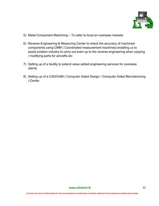 www.attotech.lk
STAYING ON THE CUTTING EDGE OF THE ADVANCES IN AUTOMATION, CONTROL PRODUCTS AND MANUFACTURING SOLUTIONS
32
5) Metal Component Machining – To cater to local an overseas markets
6) Reverse Engineering & Measuring Center to check the accuracy of machined
components using CMM ( Coordinated measurement machines) enabling us to
assist aviation industry to carry out even up to the reverse engineering when copying
/ modifying parts for aircrafts etc
7) Setting up of a facility to extend value added engineering services for overseas
clients
8) Setting up of a CAD/CAM ( Computer Aided Design / Computer Aided Manufacturing
) Center
 
