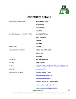 www.attotech.lk
STAYING ON THE CUTTING EDGE OF THE ADVANCES IN AUTOMATION, CONTROL PRODUCTS AND MANUFACTURING SOLUTIONS
33
COOPERATE DETAILS
REGISTERED OFFICE ADDRESS: NO: 72, KANDY ROAD,
MUDUNGODA,
BALUMMAHARA,
SRI LANKA.
COOPERATES, SALES & PROJECTS OFFICE: NO: 43/68, 8TH
LANE,
ISURU MAWATHA
YAKKALA
SRI LANKA.
POSTAL CODE: GQ 11870
MANUFACTURING FACTORY: EXPORT FREE TRADE ZONE,
MALWATTA
SRI LANKA.
TELEPHONE: +94 33 4674 800/3/4
TELEFAX: +94 33 4674 802
E –MAIL: info@attotech.lk, sales@attotech.lk, attotech@sltnet.lk
WEBSITE: www.attotech.lk
DEPARTMENTS & E-MAIL: CONTROL PROJECT / SALES
control.project@attotech.lk
control.sales@attotech.lk
MACHINE TOOL SALES / RETROFITTING
machinetools.sales@attotech.lk
machinetools.retrofitting@attotech.lk
 