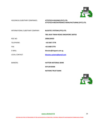 www.attotech.lk
STAYING ON THE CUTTING EDGE OF THE ADVANCES IN AUTOMATION, CONTROL PRODUCTS AND MANUFACTURING SOLUTIONS
34
HOLDING & SUBSITIARY COMPANIES: ATTOTECH HOLDING (PVT) LTD.
ATTOTECH MECHATRONICS MANUFACTURING (PVT) LTD.
INTERNATIONAL SUBSITIARY COMPANY: BLESSTEC SYSTEMS (PTE) LTD.
789, BUKI TIMAH ROAD SINGAPORE 269763
ROC NO: 200812045D
TELEPHONE: +65 6467 3778
FAX: +65 6489 3770
E-MAIL: blesstec@singnet.com.sg
LOCAL CONTACT blesstec.systems@gmail.com
BANKERS: HATTON NATIONAL BANK
SEYLAN BANK
NATIONS TRUST BANK
 