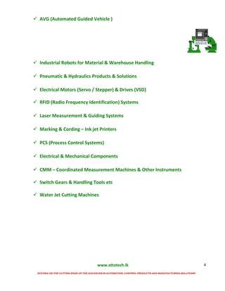 www.attotech.lk
STAYING ON THE CUTTING EDGE OF THE ADVANCES IN AUTOMATION, CONTROL PRODUCTS AND MANUFACTURING SOLUTIONS
4
 AVG (Automated Guided Vehicle )
 Industrial Robots for Material & Warehouse Handling
 Pneumatic & Hydraulics Products & Solutions
 Electrical Motors (Servo / Stepper) & Drives (VSD)
 RFID (Radio Frequency Identification) Systems
 Laser Measurement & Guiding Systems
 Marking & Cording – Ink jet Printers
 PCS (Process Control Systems)
 Electrical & Mechanical Components
 CMM – Coordinated Measurement Machines & Other Instruments
 Switch Gears & Handling Tools etc
 Water Jet Cutting Machines
 