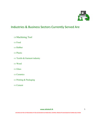 www.attotech.lk
STAYING ON THE CUTTING EDGE OF THE ADVANCES IN AUTOMATION, CONTROL PRODUCTS AND MANUFACTURING SOLUTIONS
5
Industries & Business Sectors Currently Served Are
Machining Tool
 Food
 Rubber
 Plastic
 Textile & Garment industry
 Wood
 Glass
 Ceramics
 Printing & Packaging
 Cement
 