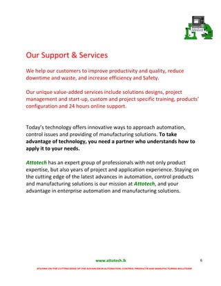 www.attotech.lk
STAYING ON THE CUTTING EDGE OF THE ADVANCES IN AUTOMATION, CONTROL PRODUCTS AND MANUFACTURING SOLUTIONS
6
Our Support & Services
We help our customers to improve productivity and quality, reduce
downtime and waste, and increase efficiency and Safety.
Our unique value-added services include solutions designs, project
management and start-up, custom and project specific training, products’
configuration and 24 hours online support.
Today’s technology offers innovative ways to approach automation,
control issues and providing of manufacturing solutions. To take
advantage of technology, you need a partner who understands how to
apply it to your needs.
Attotech has an expert group of professionals with not only product
expertise, but also years of project and application experience. Staying on
the cutting edge of the latest advances in automation, control products
and manufacturing solutions is our mission at Attotech, and your
advantage in enterprise automation and manufacturing solutions.
 