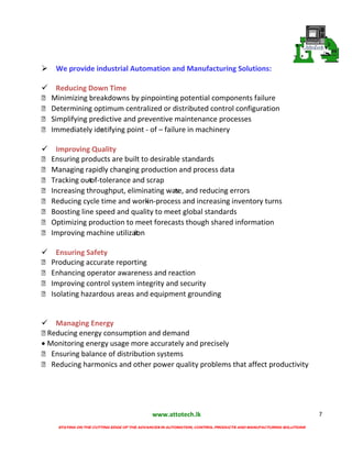 www.attotech.lk
STAYING ON THE CUTTING EDGE OF THE ADVANCES IN AUTOMATION, CONTROL PRODUCTS AND MANUFACTURING SOLUTIONS
7
We provide industrial Automation and Manufacturing Solutions:
Reducing Down Time
 Minimizing breakdowns by pinpointing potential components failure
 Determining optimum centralized or distributed control configuration
 Simplifying predictive and preventive maintenance processes
 Immediately identifying point - of – failure in machinery
Improving Quality
 Ensuring products are built to desirable standards
 Managing rapidly changing production and process data
 Tracking out-of-tolerance and scrap
 Increasing throughput, eliminating waste, and reducing errors
 Reducing cycle time and work-in-process and increasing inventory turns
 Boosting line speed and quality to meet global standards
 Optimizing production to meet forecasts though shared information
 Improving machine utilization
Ensuring Safety
 Producing accurate reporting
 Enhancing operator awareness and reaction
 Improving control system integrity and security
 Isolating hazardous areas and equipment grounding
Managing Energy
Reducing energy consumption and demand
Monitoring energy usage more accurately and precisely
 Ensuring balance of distribution systems
 Reducing harmonics and other power quality problems that affect productivity
 