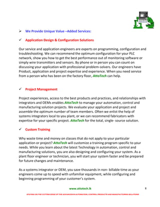 www.attotech.lk
STAYING ON THE CUTTING EDGE OF THE ADVANCES IN AUTOMATION, CONTROL PRODUCTS AND MANUFACTURING SOLUTIONS
8

We Provide Unique Value –Added Services:
Application Design & Configuration Solutions
Our service and application engineers are experts on programming, configuration and
troubleshooting. We can recommend the optimum configuration for your PLC
network, show you how to get the best performance out of monitoring software or
simply wire transmitters and sensors. By phone or in person you can count on
discussing your application with professional problem-solvers. Our engineers have
Product, application and project expertise and experience. When you need service
from a person who has been on the factory floor, AttoTech can help.
Project Management
Project experiences, access to the best products and practices, and relationships with
integrators and OEMs enables AttoTech to manage your automation, control and
manufacturing solution projects. We evaluate your application and project and
assemble the optimum number of team members. Often we enlist the help of
systems integrators local to you plant, or we can recommend fabricators with
expertise for your specific project. AttoTech for the total, single- source solution.
Custom Training
Why waste time and money on classes that do not apply to your particular
application or project? AttoTech will customize a training program specific to your
needs. While you learn about the latest Technology in automation, control and
manufacturing solutions, you are also designing and configuring your system. As a
plant floor engineer or technician, you will start your system faster and be prepared
for future changes and maintenance.
As a systems integrator or OEM, you save thousands in non- billable time as your
engineers come up to speed with unfamiliar equipment, while configuring and
beginning programming of your customer’s system.
 