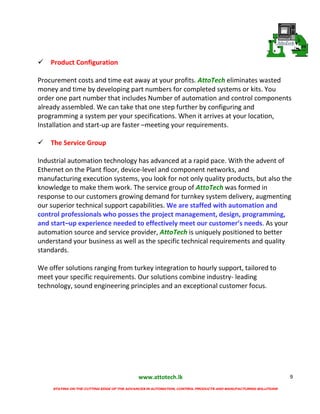 www.attotech.lk
STAYING ON THE CUTTING EDGE OF THE ADVANCES IN AUTOMATION, CONTROL PRODUCTS AND MANUFACTURING SOLUTIONS
9
Product Configuration
Procurement costs and time eat away at your profits. AttoTech eliminates wasted
money and time by developing part numbers for completed systems or kits. You
order one part number that includes Number of automation and control components
already assembled. We can take that one step further by configuring and
programming a system per your specifications. When it arrives at your location,
Installation and start-up are faster –meeting your requirements.
The Service Group
Industrial automation technology has advanced at a rapid pace. With the advent of
Ethernet on the Plant floor, device-level and component networks, and
manufacturing execution systems, you look for not only quality products, but also the
knowledge to make them work. The service group of AttoTech was formed in
response to our customers growing demand for turnkey system delivery, augmenting
our superior technical support capabilities. We are staffed with automation and
control professionals who posses the project management, design, programming,
and start–up experience needed to effectively meet our customer’s needs. As your
automation source and service provider, AttoTech is uniquely positioned to better
understand your business as well as the specific technical requirements and quality
standards.
We offer solutions ranging from turkey integration to hourly support, tailored to
meet your specific requirements. Our solutions combine industry- leading
technology, sound engineering principles and an exceptional customer focus.
 