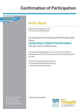 has participated in the following openSAP thought leaders
course:
Leadership in Digital Transformation
Instructor: Prof. Dr. Helmut Krcmar
Walldorf, November 2015
This two-week thought leaders course was held from October 6
through November 4, 2015. It comprised 4-6 hours of learning eﬀort
per week.
The course covered the following topics:
Understanding Digital Transformation
How Leadership Has to Evolve
Conﬁrmation of Participation
openSAP is SAP's platform for
open online courses. It
supports you in acquiring
knowledge on key topics for
success in the SAP ecosystem.
Anil B. Marali
Date of birth: August 21, 1973
E-mail: anil.marali@sap.com
 