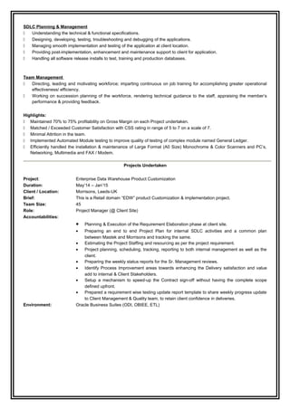 SDLC Planning & Management
 Understanding the technical & functional specifications.
 Designing, developing, testing, troubleshooting and debugging of the applications.
 Managing smooth implementation and testing of the application at client location.
 Providing post-implementation, enhancement and maintenance support to client for application.
 Handling all software release installs to test, training and production databases.
Team Management
 Directing, leading and motivating workforce; imparting continuous on job training for accomplishing greater operational
effectiveness/ efficiency.
 Working on succession planning of the workforce, rendering technical guidance to the staff, appraising the member’s
performance & providing feedback.
Highlights:
 Maintained 70% to 75% profitability on Gross Margin on each Project undertaken.
 Matched / Exceeded Customer Satisfaction with CSS rating in range of 5 to 7 on a scale of 7.
 Minimal Attrition in the team.
 Implemented Automated Module testing to improve quality of testing of complex module named General Ledger.
 Efficiently handled the installation & maintenance of Large Format (A0 Size) Monochrome & Color Scanners and PC’s,
Networking, Multimedia and FAX / Modem.
Projects Undertaken
Project: Enterprise Data Warehouse Product Customization
Duration: May’14 – Jan’15
Client / Location: Morrisons, Leeds-UK
Brief: This is a Retail domain “EDW” product Customization & implementation project.
Team Size: 45
Role: Project Manager (@ Client Site)
Accountabilities:
• Planning & Execution of the Requirement Elaboration phase at client site.
• Preparing an end to end Project Plan for internal SDLC activities and a common plan
between Mastek and Morrisons and tracking the same.
• Estimating the Project Staffing and resourcing as per the project requirement.
• Project planning, scheduling, tracking, reporting to both internal management as well as the
client.
• Preparing the weekly status reports for the Sr. Management reviews.
• Identify Process Improvement areas towards enhancing the Delivery satisfaction and value
add to internal & Client Stakeholders.
• Setup a mechanism to speed-up the Contract sign-off without having the complete scope
defined upfront.
• Prepared a requirement wise testing update report template to share weekly progress update
to Client Management & Quality team, to retain client confidence in deliveries.
Environment: Oracle Business Suites (ODI, OBIEE, ETL)
 